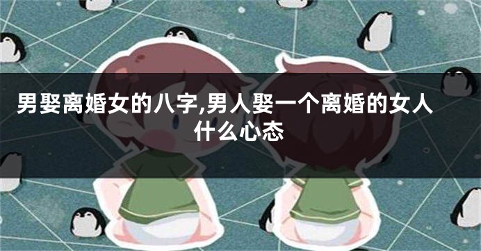 男娶离婚女的八字,男人娶一个离婚的女人什么心态