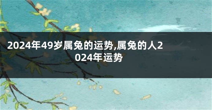 2024年49岁属兔的运势,属兔的人2024年运势
