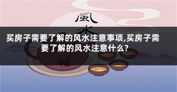 买房子需要了解的风水注意事项,买房子需要了解的风水注意什么?