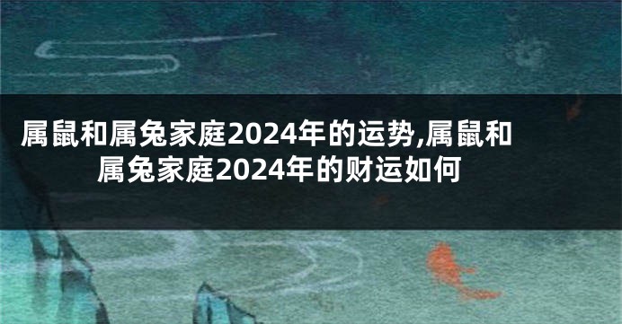 属鼠和属兔家庭2024年的运势,属鼠和属兔家庭2024年的财运如何