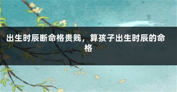 出生时辰断命格贵贱，算孩子出生时辰的命格