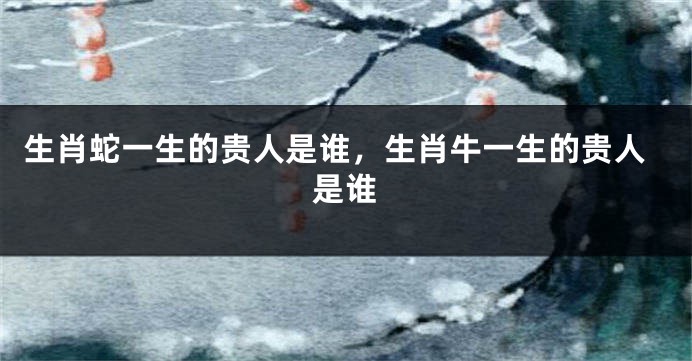 生肖蛇一生的贵人是谁，生肖牛一生的贵人是谁