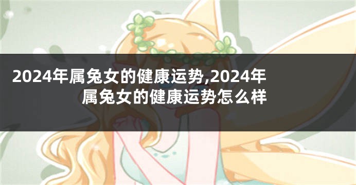 2024年属兔女的健康运势,2024年属兔女的健康运势怎么样
