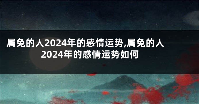 属兔的人2024年的感情运势,属兔的人2024年的感情运势如何