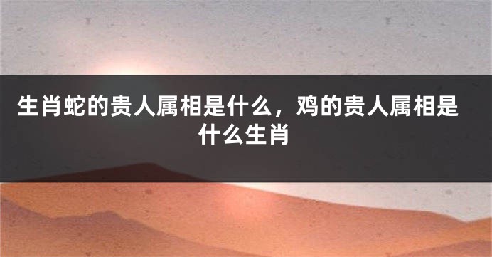 生肖蛇的贵人属相是什么，鸡的贵人属相是什么生肖