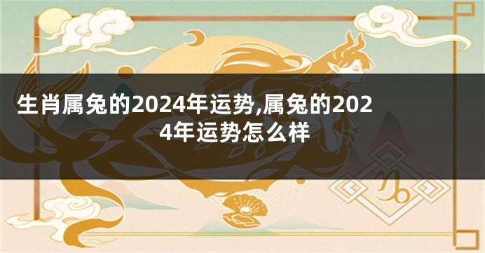 生肖属兔的2024年运势,属兔的2024年运势怎么样