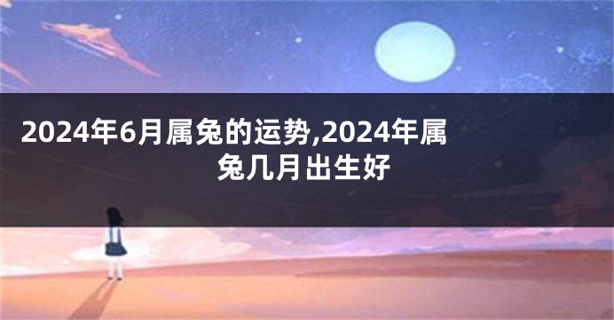 2024年6月属兔的运势,2024年属兔几月出生好