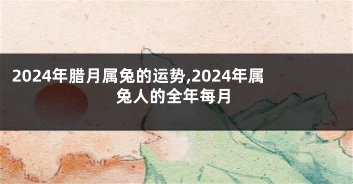 2024年腊月属兔的运势,2024年属兔人的全年每月