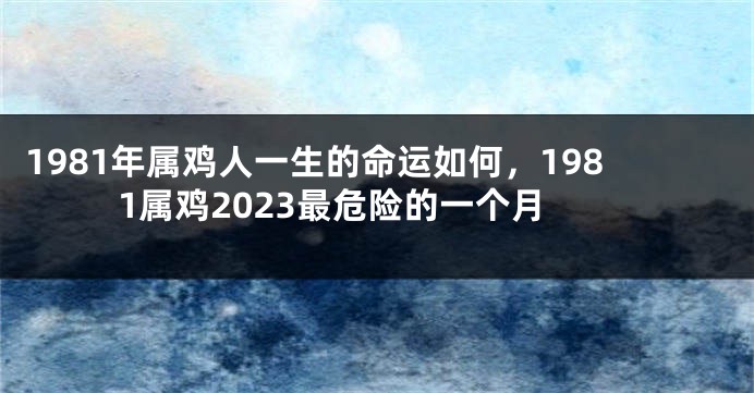 1981年属鸡人一生的命运如何，1981属鸡2023最危险的一个月