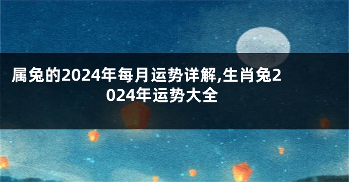 属兔的2024年每月运势详解,生肖兔2024年运势大全