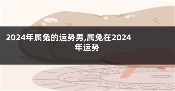 2024年属兔的运势男,属兔在2024年运势