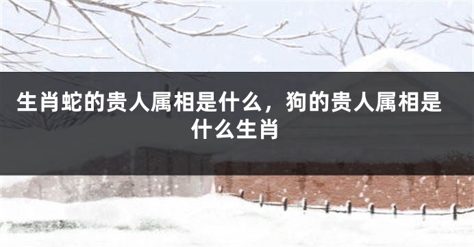生肖蛇的贵人属相是什么，狗的贵人属相是什么生肖