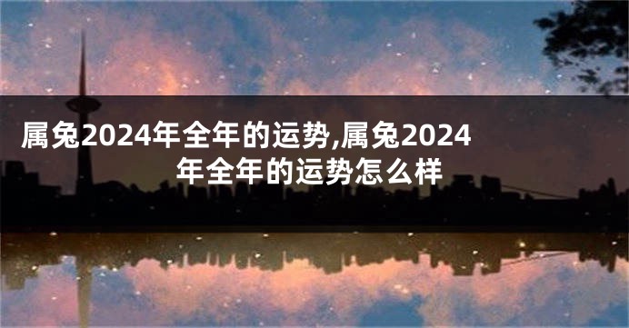 属兔2024年全年的运势,属兔2024年全年的运势怎么样