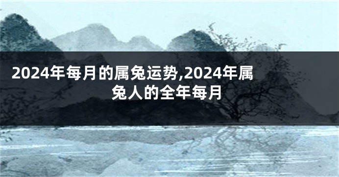2024年每月的属兔运势,2024年属兔人的全年每月