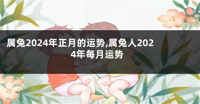 属兔2024年正月的运势,属兔人2024年每月运势