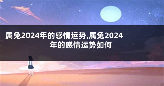 属兔2024年的感情运势,属兔2024年的感情运势如何