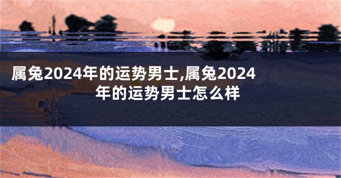 属兔2024年的运势男士,属兔2024年的运势男士怎么样