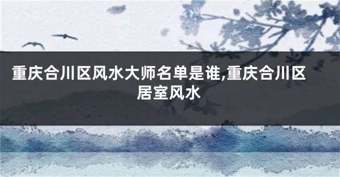 重庆合川区风水大师名单是谁,重庆合川区居室风水