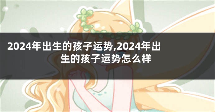2024年出生的孩子运势,2024年出生的孩子运势怎么样