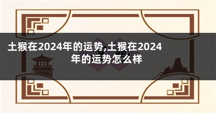 土猴在2024年的运势,土猴在2024年的运势怎么样