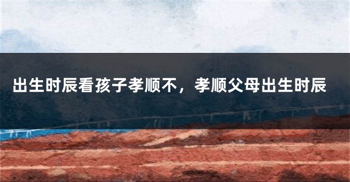 出生时辰看孩子孝顺不，孝顺父母出生时辰