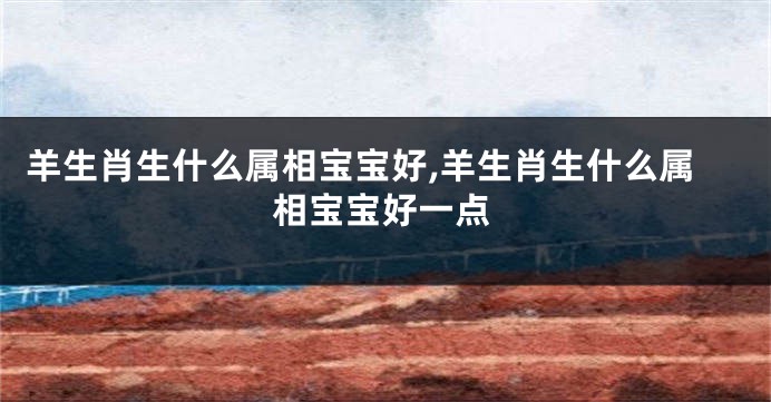 羊生肖生什么属相宝宝好,羊生肖生什么属相宝宝好一点