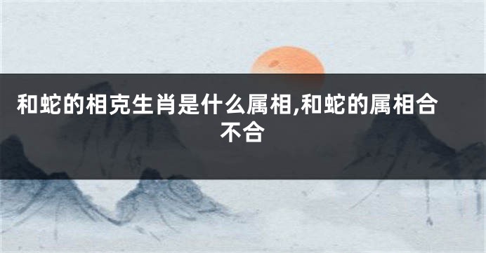 和蛇的相克生肖是什么属相,和蛇的属相合不合