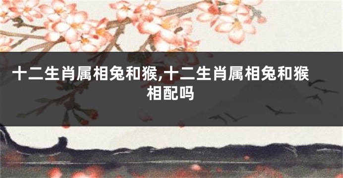 十二生肖属相兔和猴,十二生肖属相兔和猴相配吗