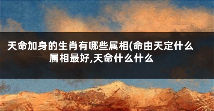 天命加身的生肖有哪些属相(命由天定什么属相最好,天命什么什么