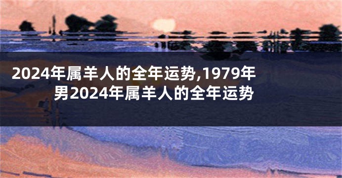 2024年属羊人的全年运势,1979年男2024年属羊人的全年运势