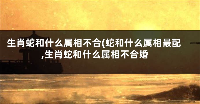 生肖蛇和什么属相不合(蛇和什么属相最配,生肖蛇和什么属相不合婚
