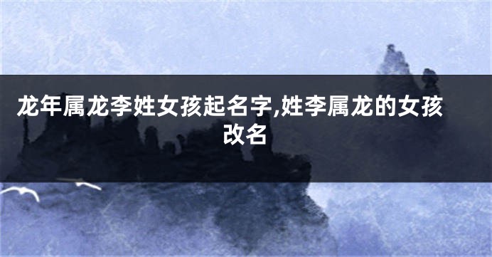 龙年属龙李姓女孩起名字,姓李属龙的女孩改名