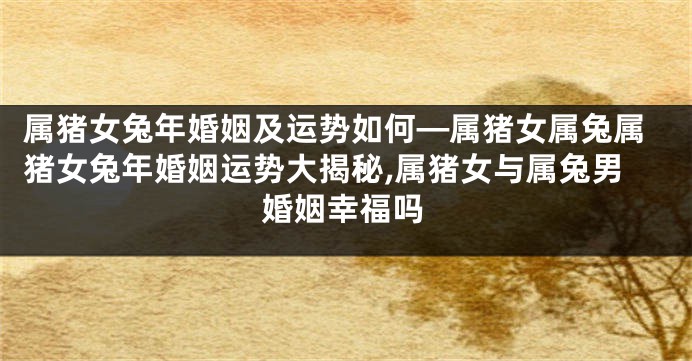 属猪女兔年婚姻及运势如何—属猪女属兔属猪女兔年婚姻运势大揭秘,属猪女与属兔男婚姻幸福吗