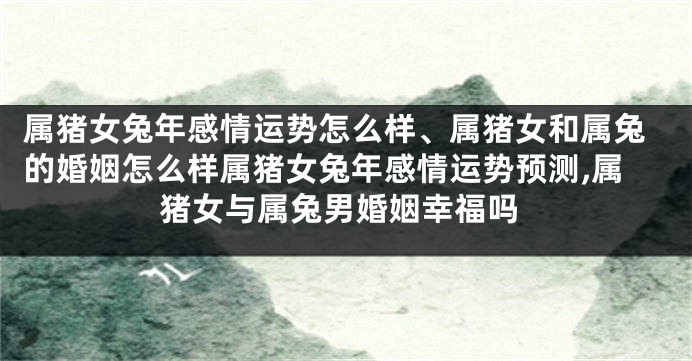 属猪女兔年感情运势怎么样、属猪女和属兔的婚姻怎么样属猪女兔年感情运势预测,属猪女与属兔男婚姻幸福吗