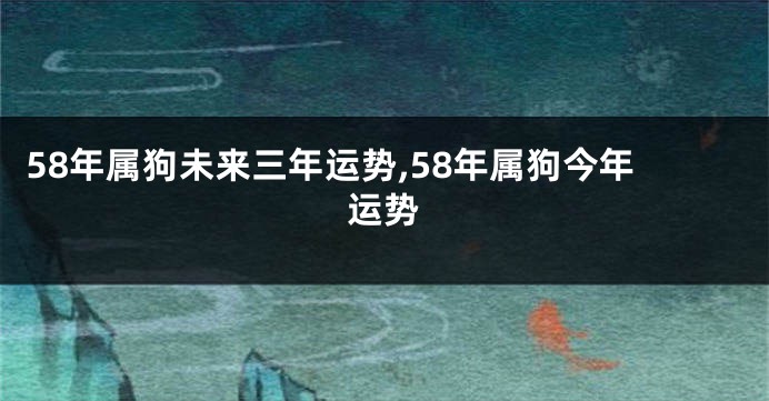 58年属狗未来三年运势,58年属狗今年运势