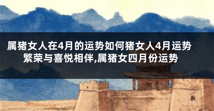 属猪女人在4月的运势如何猪女人4月运势繁荣与喜悦相伴,属猪女四月份运势