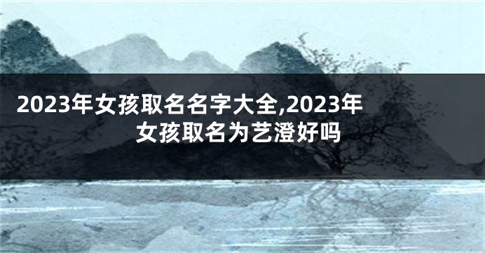 2023年女孩取名名字大全,2023年女孩取名为艺澄好吗