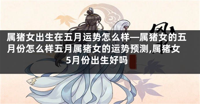 属猪女出生在五月运势怎么样—属猪女的五月份怎么样五月属猪女的运势预测,属猪女5月份出生好吗