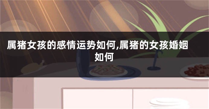 属猪女孩的感情运势如何,属猪的女孩婚姻如何