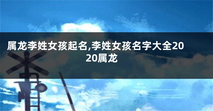 属龙李姓女孩起名,李姓女孩名字大全2020属龙