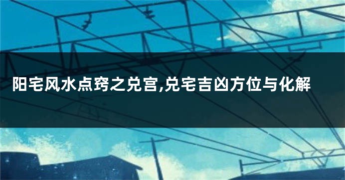 阳宅风水点窍之兑宫,兑宅吉凶方位与化解