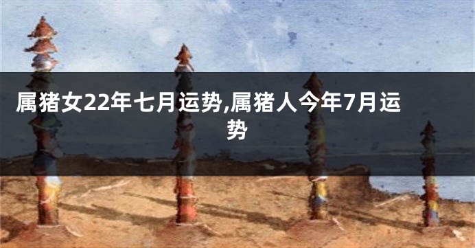 属猪女22年七月运势,属猪人今年7月运势