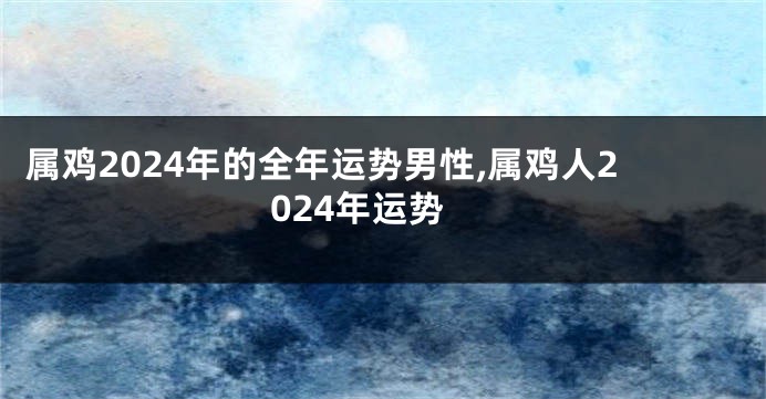 属鸡2024年的全年运势男性,属鸡人2024年运势