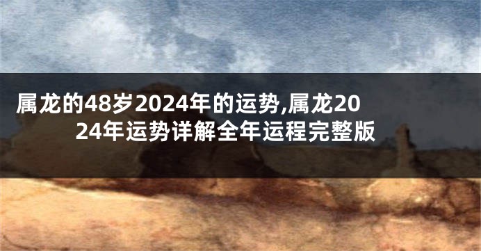 属龙的48岁2024年的运势,属龙2024年运势详解全年运程完整版