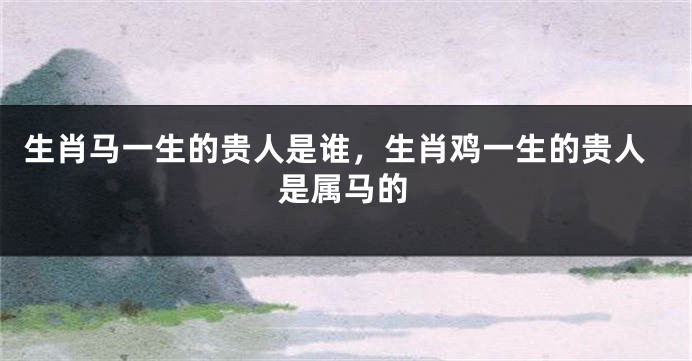 生肖马一生的贵人是谁，生肖鸡一生的贵人是属马的