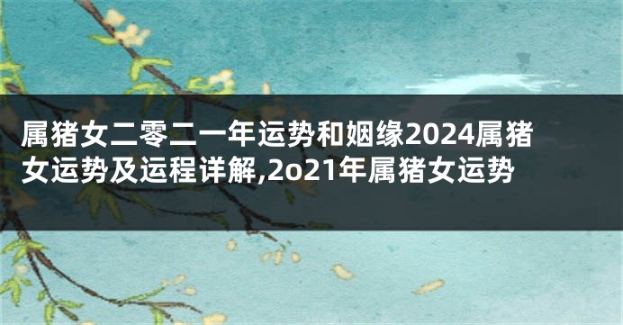属猪女二零二一年运势和姻缘2024属猪女运势及运程详解,2o21年属猪女运势