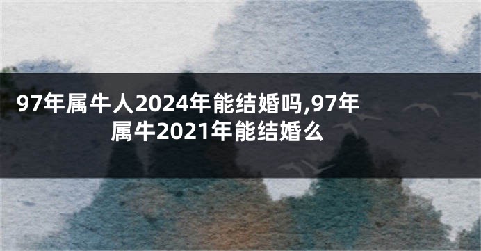 97年属牛人2024年能结婚吗,97年属牛2021年能结婚么