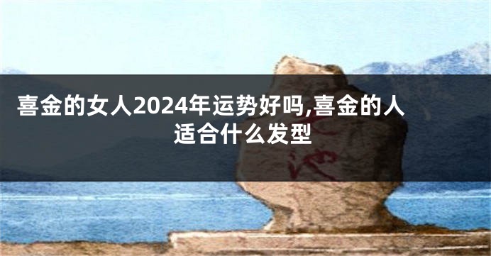 喜金的女人2024年运势好吗,喜金的人适合什么发型