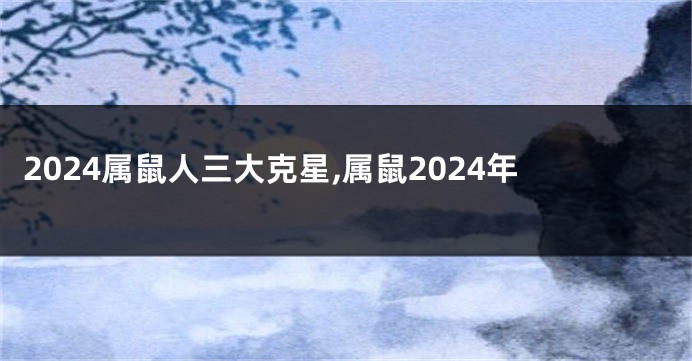 2024属鼠人三大克星,属鼠2024年
