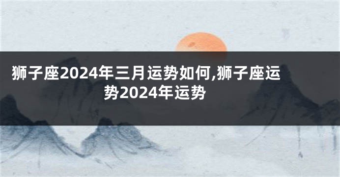 狮子座2024年三月运势如何,狮子座运势2024年运势